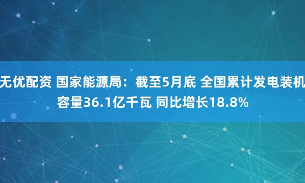 无优配资 国家能源局：截至5月底 全国累计发电装机容量36.1亿千瓦 同比增长18.8%