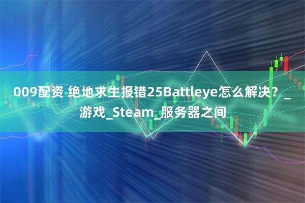 009配资 绝地求生报错25Battleye怎么解决？_游戏_Steam_服务器之间