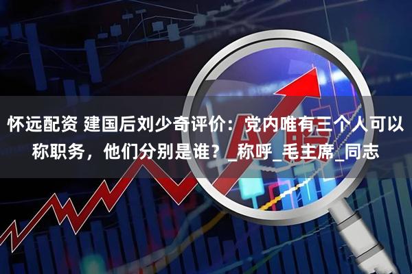 怀远配资 建国后刘少奇评价：党内唯有三个人可以称职务，他们分别是谁？_称呼_毛主席_同志