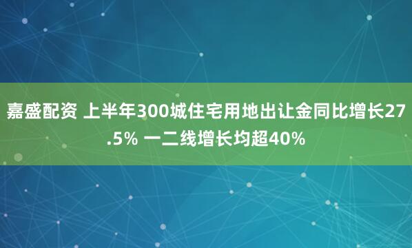 嘉盛配资 上半年300城住宅用地出让金同比增长27.5% 一二线增长均超40%