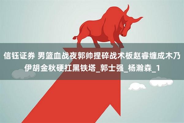 信钰证券 男篮血战夜郭帅捏碎战术板赵睿缠成木乃伊胡金秋硬扛黑铁塔_郭士强_杨瀚森_1
