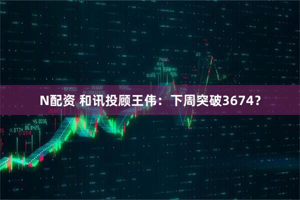 N配资 和讯投顾王伟：下周突破3674？