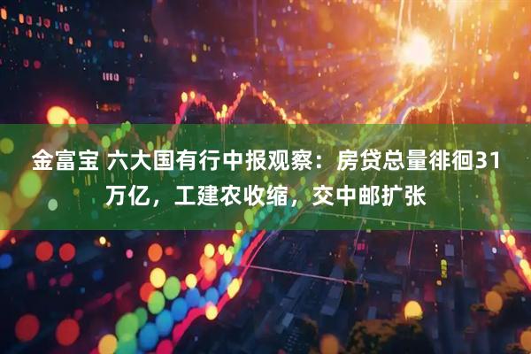 金富宝 六大国有行中报观察：房贷总量徘徊31万亿，工建农收缩，交中邮扩张