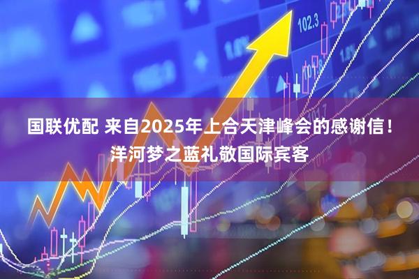 国联优配 来自2025年上合天津峰会的感谢信！洋河梦之蓝礼敬国际宾客