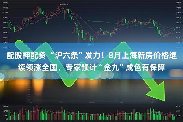 配股神配资 “沪六条”发力！8月上海新房价格继续领涨全国，专家预计“金九”成色有保障