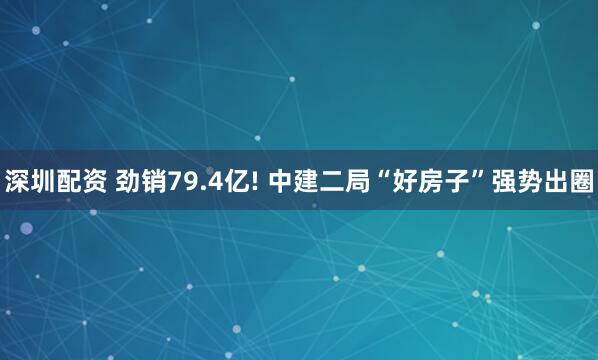 深圳配资 劲销79.4亿! 中建二局“好房子”强势出圈