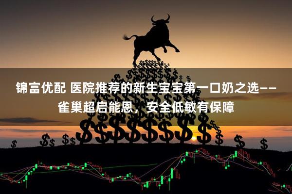 锦富优配 医院推荐的新生宝宝第一口奶之选——雀巢超启能恩，安全低敏有保障