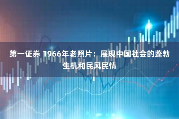 第一证券 1966年老照片：展现中国社会的蓬勃生机和民风民情