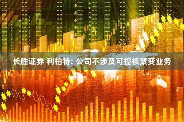 长胜证券 利柏特: 公司不涉及可控核聚变业务