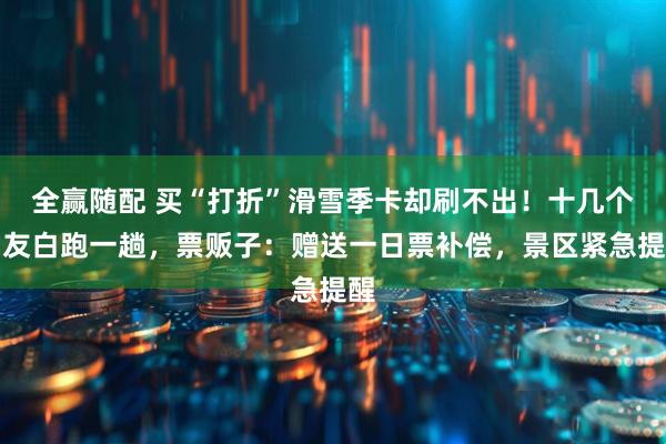 全赢随配 买“打折”滑雪季卡却刷不出！十几个雪友白跑一趟，票贩子：赠送一日票补偿，景区紧急提醒