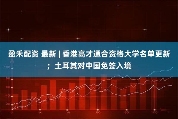 盈禾配资 最新 | 香港高才通合资格大学名单更新；土耳其对中国免签入境