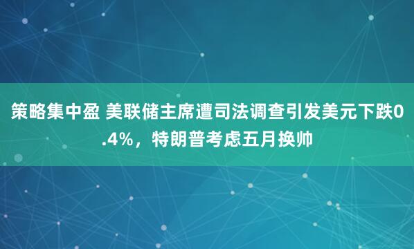 策略集中盈 美联储主席遭司法调查引发美元下跌0.4%，特朗普考虑五月换帅