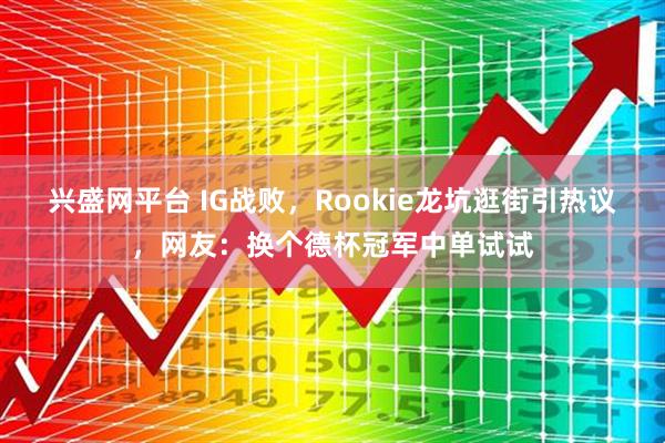 兴盛网平台 IG战败，Rookie龙坑逛街引热议，网友：换个德杯冠军中单试试