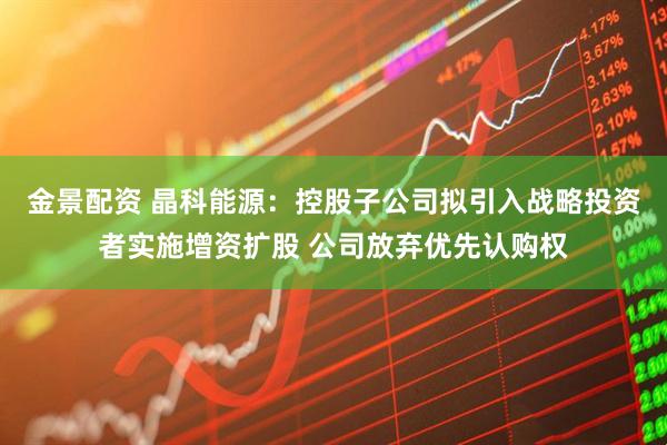 金景配资 晶科能源：控股子公司拟引入战略投资者实施增资扩股 公司放弃优先认购权