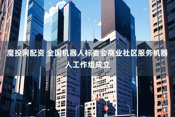 魔投网配资 全国机器人标委会商业社区服务机器人工作组成立