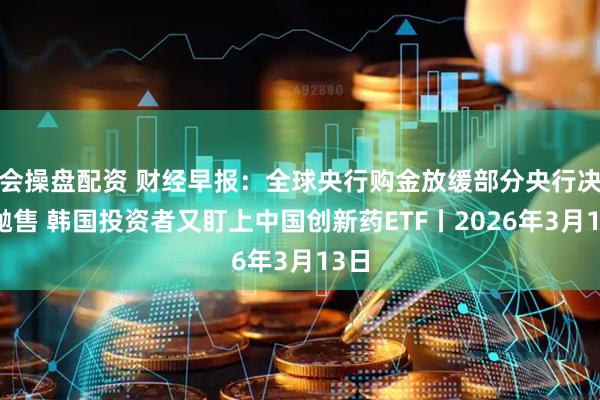 会操盘配资 财经早报：全球央行购金放缓部分央行决定抛售 韩国投资者又盯上中国创新药ETF丨2026年3月13日
